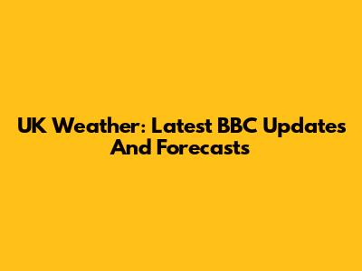 UK Weather: Latest BBC Updates And Forecasts