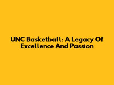 UNC Basketball: A Legacy Of Excellence And Passion