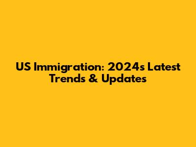 US Immigration: 2024's Latest Trends & Updates