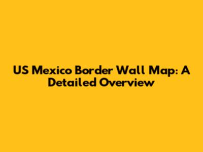US Mexico Border Wall Map: A Detailed Overview