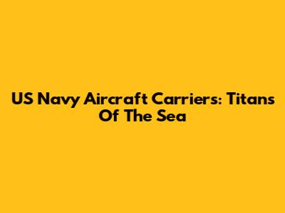 US Navy Aircraft Carriers: Titans Of The Sea