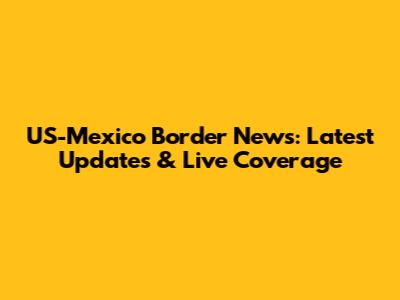US-Mexico Border News: Latest Updates & Live Coverage