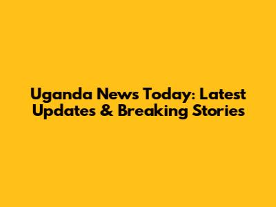 Uganda News Today: Latest Updates & Breaking Stories