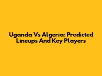 Uganda Vs Algeria: Predicted Lineups And Key Players