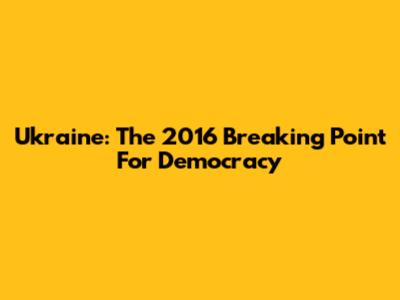 Ukraine: The 2016 Breaking Point For Democracy