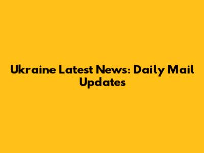 Ukraine Latest News: Daily Mail Updates