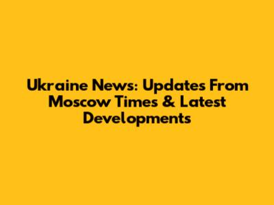 Ukraine News: Updates From Moscow Times & Latest Developments