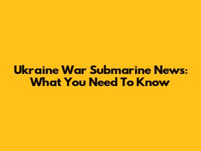 Ukraine War Submarine News: What You Need To Know