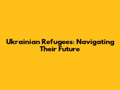 Ukrainian Refugees: Navigating Their Future
