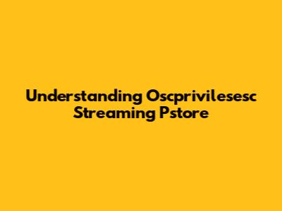 Understanding Oscprivilesesc Streaming Pstore