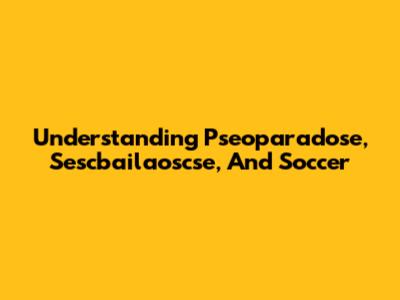 Understanding Pseoparadose, Sescbailaoscse, And Soccer