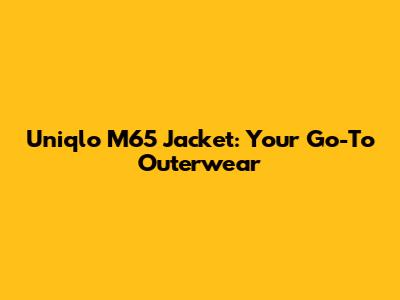Uniqlo M65 Jacket: Your Go-To Outerwear