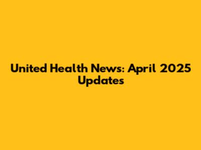 United Health News: April 2025 Updates