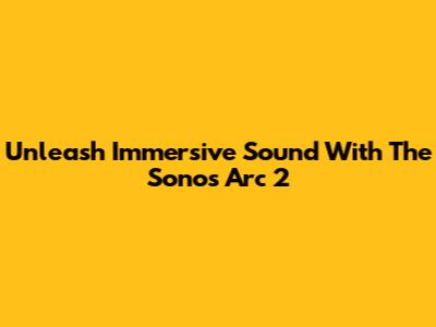 Unleash Immersive Sound With The Sonos Arc 2