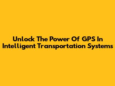 Unlock The Power Of GPS In Intelligent Transportation Systems