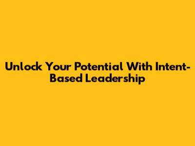 Unlock Your Potential With Intent-Based Leadership