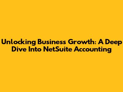 Unlocking Business Growth: A Deep Dive Into NetSuite Accounting