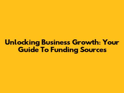 Unlocking Business Growth: Your Guide To Funding Sources