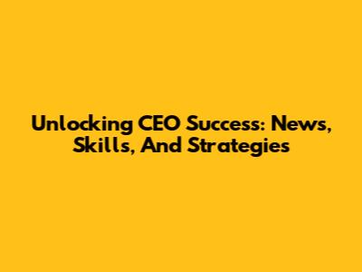 Unlocking CEO Success: News, Skills, And Strategies