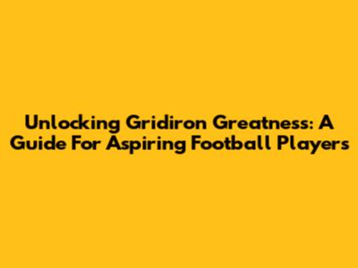 Unlocking Gridiron Greatness: A Guide For Aspiring Football Players