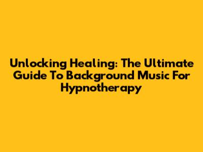 Unlocking Healing: The Ultimate Guide To Background Music For Hypnotherapy
