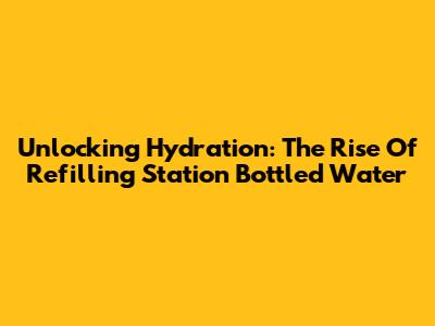 Unlocking Hydration: The Rise Of Refilling Station Bottled Water
