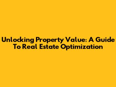 Unlocking Property Value: A Guide To Real Estate Optimization