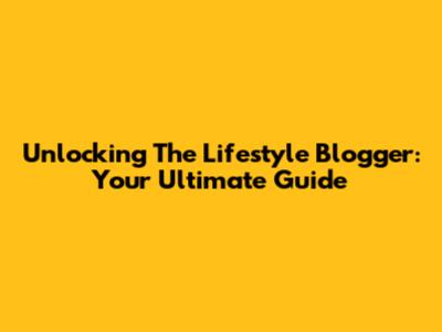 Unlocking The Lifestyle Blogger: Your Ultimate Guide