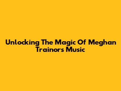 Unlocking The Magic Of Meghan Trainor's Music