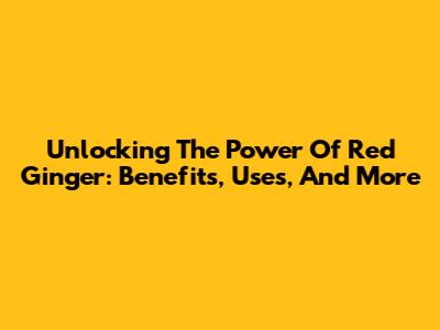 Unlocking The Power Of Red Ginger: Benefits, Uses, And More