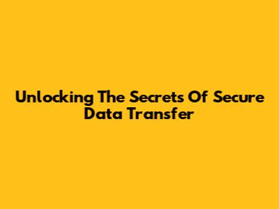 Unlocking The Secrets Of Secure Data Transfer