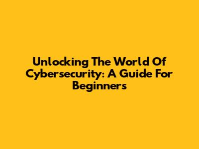 Unlocking The World Of Cybersecurity: A Guide For Beginners