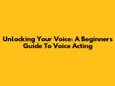 Unlocking Your Voice: A Beginner's Guide To Voice Acting