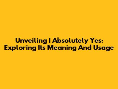 Unveiling 'I Absolutely Yes': Exploring Its Meaning And Usage