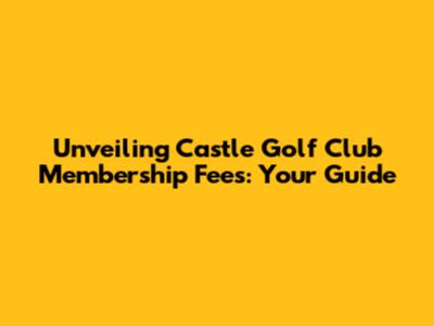 Unveiling Castle Golf Club Membership Fees: Your Guide