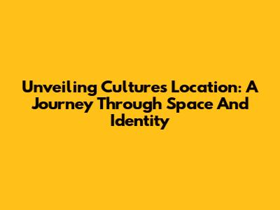 Unveiling Culture's Location: A Journey Through Space And Identity