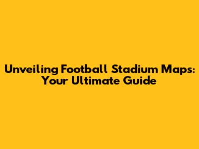 Unveiling Football Stadium Maps: Your Ultimate Guide
