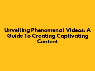 Unveiling Phenomenal Videos: A Guide To Creating Captivating Content