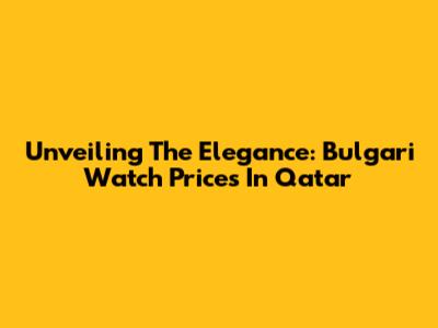 Unveiling The Elegance: Bulgari Watch Prices In Qatar