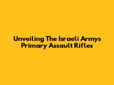 Unveiling The Israeli Army's Primary Assault Rifles