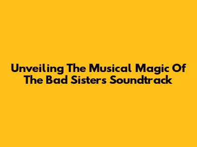 Unveiling The Musical Magic Of The 'Bad Sisters' Soundtrack