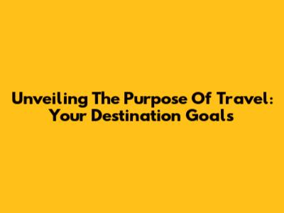 Unveiling The Purpose Of Travel: Your Destination Goals