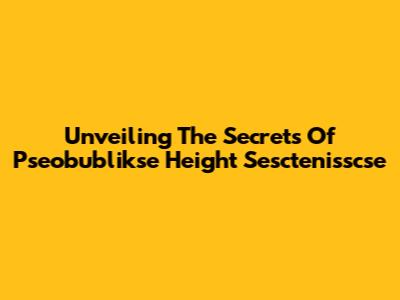 Unveiling The Secrets Of Pseobublikse Height Sesctenisscse