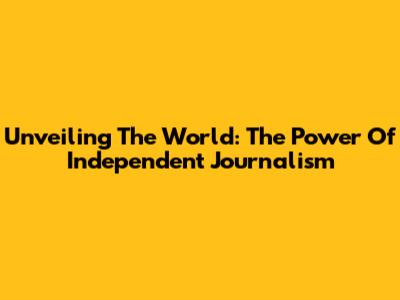 Unveiling The World: The Power Of Independent Journalism