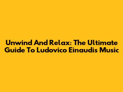 Unwind And Relax: The Ultimate Guide To Ludovico Einaudi's Music