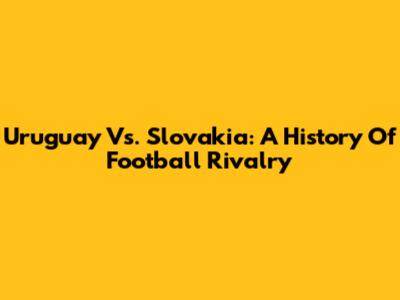 Uruguay Vs. Slovakia: A History Of Football Rivalry
