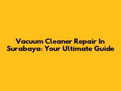 Vacuum Cleaner Repair In Surabaya: Your Ultimate Guide