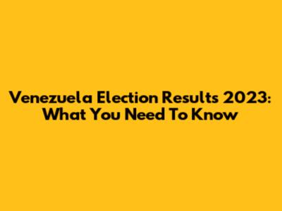 Venezuela Election Results 2023: What You Need To Know