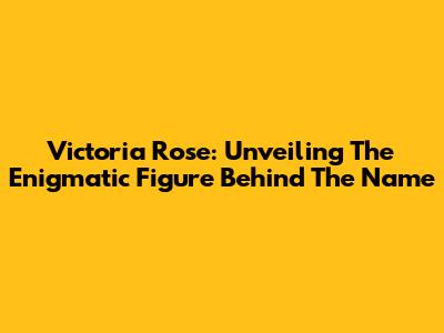 Victoria Rose: Unveiling The Enigmatic Figure Behind The Name