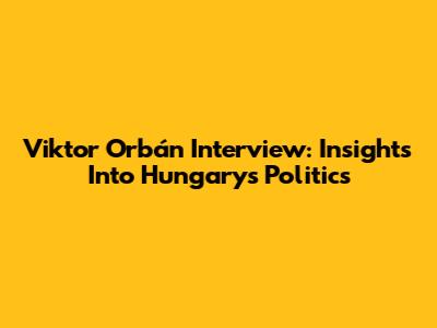 Viktor Orbán Interview: Insights Into Hungary's Politics